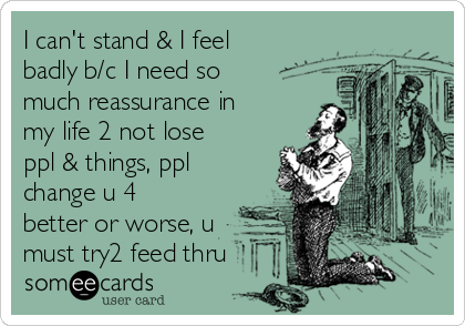 I can't stand & I feel
badly b/c I need so
much reassurance in
my life 2 not lose
ppl & things, ppl
change u 4
better or worse, u
must try2 feed thru