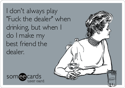 I don't always play
"Fuck the dealer" when
drinking, but when I
do I make my
best friend the
dealer.