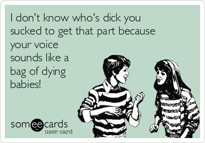I don't know who's dick you
sucked to get that part because
your voice
sounds like a
bag of dying
babies!