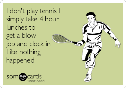 I don't play tennis I
simply take 4 hour
lunches to
get a blow
job and clock in
Like nothing
happened