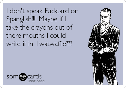 I don't speak Fucktard or
Spanglish!!!! Maybe if I
take the crayons out of
there mouths I could
write it in Twatwaffle???