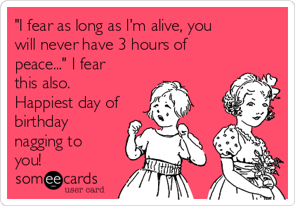 "I fear as long as I'm alive, you
will never have 3 hours of
peace..." I fear
this also.
Happiest day of
birthday
nagging to
you!