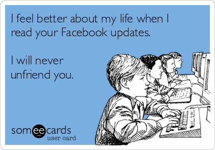 I feel better about my life when I read your Facebook updates.