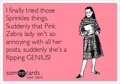 I finally tried those
Sprinkles things.
Suddenly that Pink
Zebra lady isn't so
annoying with all her
posts, suddenly she's a
flipping GENIUS!