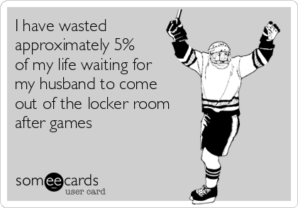 I have wasted
approximately 5%
of my life waiting for
my husband to come
out of the locker room
after games