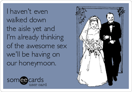 I haven't even
walked down
the aisle yet and
I'm already thinking
of the awesome sex
we'll be having on
our honeymoon.