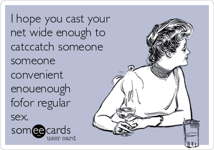 I hope you cast your
net wide enough to
catccatch someone
someone
convenient
enouenough
fofor regular
sex.