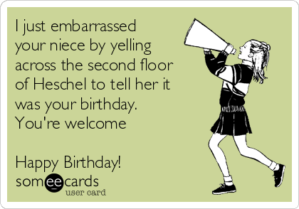 I just embarrassed
your niece by yelling
across the second floor
of Heschel to tell her it
was your birthday.
You're welcome
Happy Birthday!