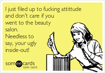 I just filed up to fucking attittude
and don't care if you
went to the beauty
salon.
Needless to
say, your ugly
inside-out!