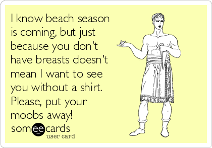 I know beach season
is coming, but just
because you don't
have breasts doesn't
mean I want to see
you without a shirt.
Please, put your
moobs away!