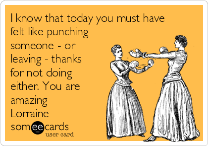 I know that today you must have
felt like punching
someone - or
leaving - thanks
for not doing
either. You are
amazing
Lorraine