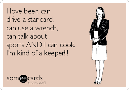 I love beer, can
drive a standard,
can use a wrench,
can talk about
sports AND I can cook.
I'm kind of a keeper!!!
