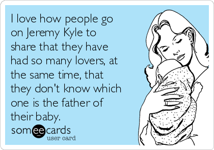 I love how people go
on Jeremy Kyle to
share that they have
had so many lovers, at
the same time, that
they don't know which
one is the father of
their baby.