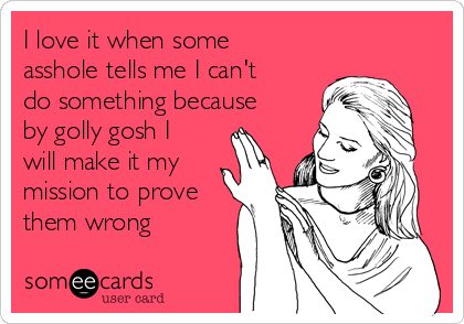 I love it when some
asshole tells me I can't
do something because
by golly gosh I
will make it my
mission to prove
them wrong