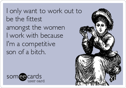 I only want to work out to
be the fittest
amongst the women
I work with because
I'm a competitive
son of a bitch.