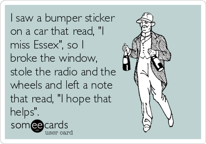 I saw a bumper sticker
on a car that read, "I
miss Essex", so I
broke the window,
stole the radio and the
wheels and left a note
that read, "I hope that
helps".