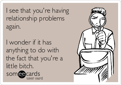 I see that you're having
relationship problems
again.
I wonder if it has
anything to do with
the fact that you're a
little bitch.