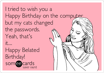 I tried to wish you a
Happy Birthday on the computer
but my cats changed
the passwords.
Yeah, that's
it....
Happy Belated
Birthday!