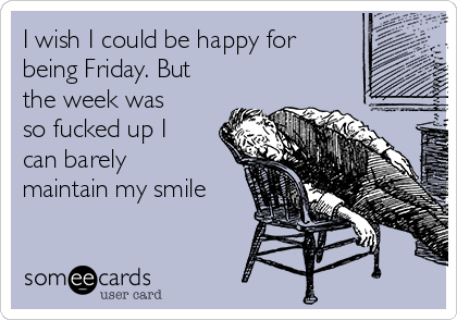 I wish I could be happy for
being Friday. But
the week was
so fucked up I
can barely
maintain my smile