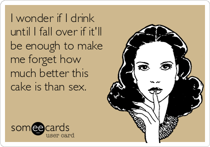 I wonder if I drink
until I fall over if it'll
be enough to make
me forget how
much better this
cake is than sex.