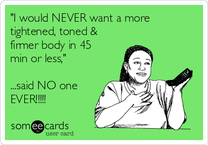 "I would NEVER want a more
tightened, toned &
firmer body in 45
min or less,"
...said NO one
EVER!!!!!