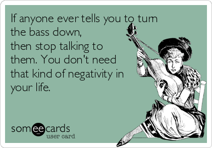 If anyone ever tells you to turn
the bass down,
then stop talking to
them. You don't need
that kind of negativity in
your life.