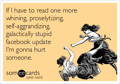 If I have to read one more
whining, proselytizing,
self-aggrandizing,
galactically stupid
facebook update
I'm gonna hurt
someone.