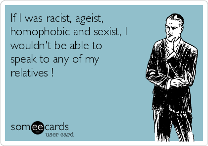 If I was racist, ageist,
homophobic and sexist, I
wouldn't be able to
speak to any of my
relatives !