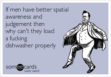 If men have better spatial
awareness and
judgement then
why can't they load
a fucking
dishwasher properly
