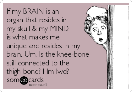 If my BRAIN is an
organ that resides in
my skull & my MIND
is what makes me
unique and resides in my
brain. Um. Is the knee-bone
still connected to the
thigh-bone? Hm lwd?