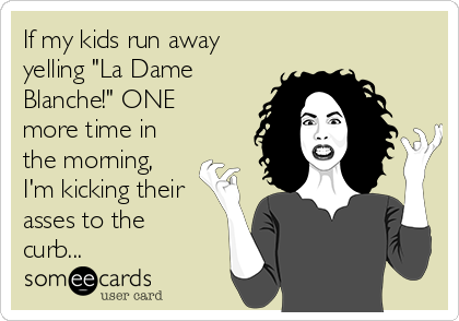 If my kids run away
yelling "La Dame
Blanche!" ONE
more time in
the morning,
I'm kicking their
asses to the
curb...