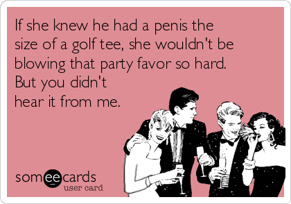 If she knew he had a penis the
size of a golf tee, she wouldn't be
blowing that party favor so hard.
But you didn't
hear it from me.