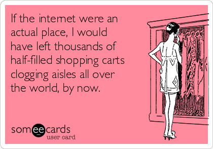 If the internet were an
actual place, I would
have left thousands of
half-filled shopping carts
clogging aisles all over
the world, by now.
