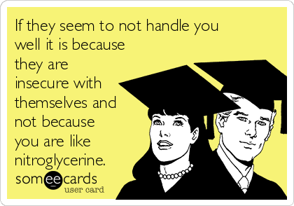 If they seem to not handle you
well it is because
they are
insecure with
themselves and
not because
you are like
nitroglycerine.