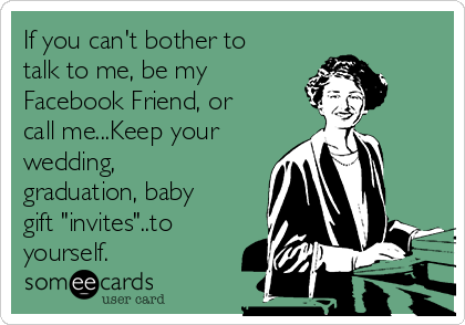 If you can't bother to
talk to me, be my
Facebook Friend, or
call me...Keep your
wedding,
graduation, baby
gift "invites"..to
yourself.
