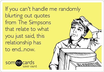 If you can't handle me randomly
blurting out quotes
from The Simpsons
that relate to what
you just said, this
relationship has
to end...now.