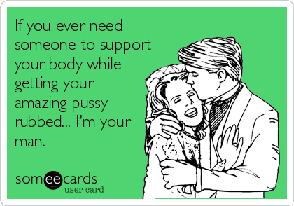 If you ever need
someone to support
your body while
getting your
amazing pussy
rubbed... I'm your
man.