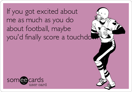 If you got excited about
me as much as you do
about football, maybe
you'd finally score a touchdown..