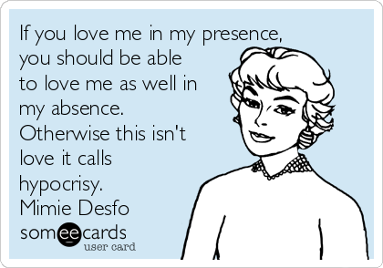 If you love me in my presence,
you should be able
to love me as well in
my absence.
Otherwise this isn't
love it calls
hypocrisy.
Mimie Desfo