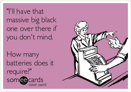 "I'll have that
massive big black
one over there if
you don't mind.
How many
batteries does it
require?"