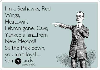 I'm a Seahawks, Red
Wings,
Heat...wait
Lebron gone, Cavs,
Yankee's fan....from
New Mexico!!
Sit the f*ck down,
you ain't loyal.....