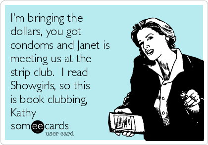 I'm bringing the
dollars, you got
condoms and Janet is
meeting us at the
strip club. I read
Showgirls, so this
is book clubbing,
Kathy