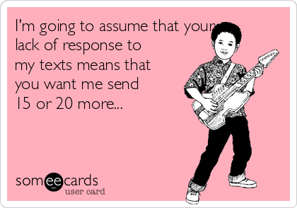I'm going to assume that your
lack of response to
my texts means that
you want me send
15 or 20 more...