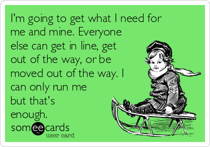 I'm going to get what I need for
me and mine. Everyone
else can get in line, get
out of the way, or be
moved out of the way. I
can only run me
but that's
enough.