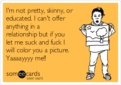 I'm not pretty, skinny, or
educated. I can't offer
anything in a
relationship but if you
let me suck and fuck I
will color you a picture.
Yaaaayyyy me!!