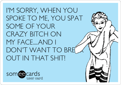 I'M SORRY, WHEN YOU
SPOKE TO ME, YOU SPAT
SOME OF YOUR
CRAZY BITCH ON
MY FACE....AND I
DON'T WANT TO BREAK
OUT IN THAT SHIT!