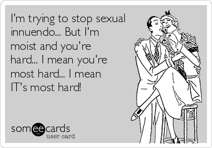 I'm trying to stop sexual
innuendo... But I'm
moist and you're
hard... I mean you're
most hard... I mean
IT's most hard!