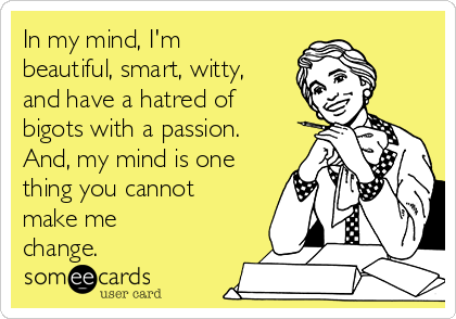 In my mind, I'm
beautiful, smart, witty,
and have a hatred of
bigots with a passion.
And, my mind is one
thing you cannot
make me
change.