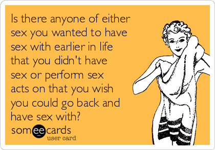 Is there anyone of either
sex you wanted to have
sex with earlier in life
that you didn't have
sex or perform sex
acts on that you wish
you could go back and
have sex with?