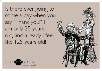 Is there ever going to
come a day when you
say "Thank you!" I
am only 25 years
old, and already I feel
like 125 years old!